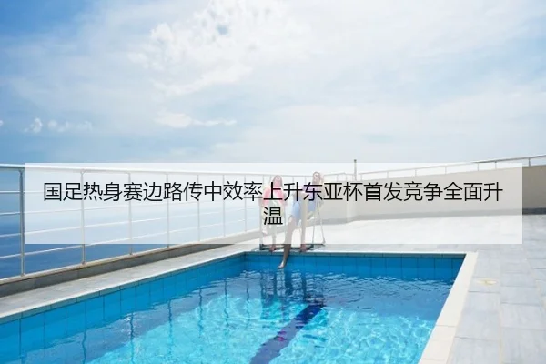 国足热身赛边路传中效率上升东亚杯首发竞争全面升温