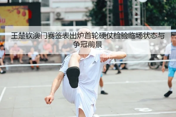 王楚钦澳门赛签表出炉首轮硬仗检验临场状态与争冠前景