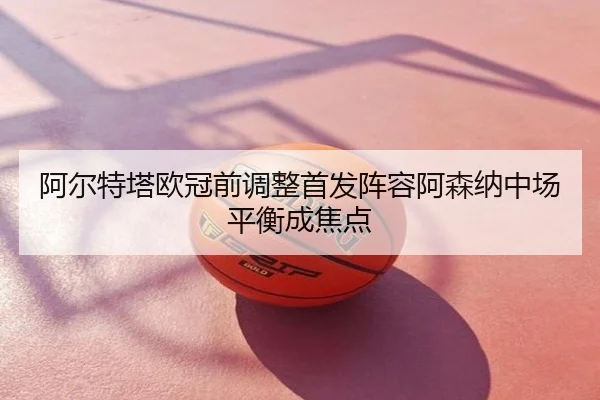 阿尔特塔欧冠前调整首发阵容阿森纳中场平衡成焦点