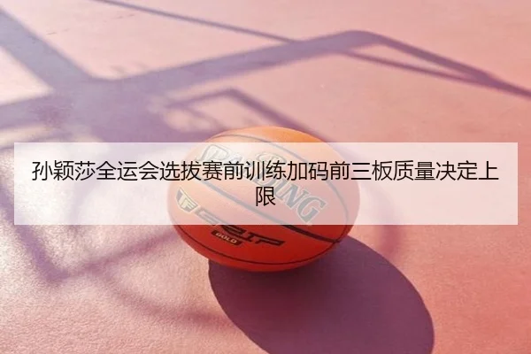 孙颖莎全运会选拔赛前训练加码前三板质量决定上限