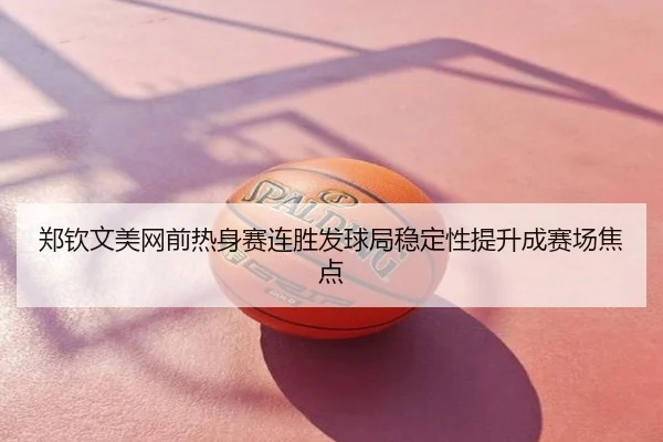 郑钦文美网前热身赛连胜发球局稳定性提升成赛场焦点
