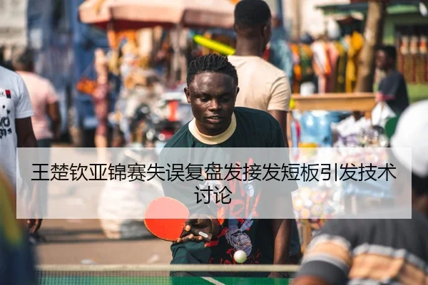 王楚钦亚锦赛失误复盘发接发短板引发技术讨论