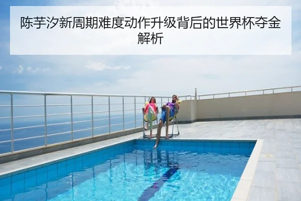 陈芋汐新周期难度动作升级背后的世界杯夺金解析